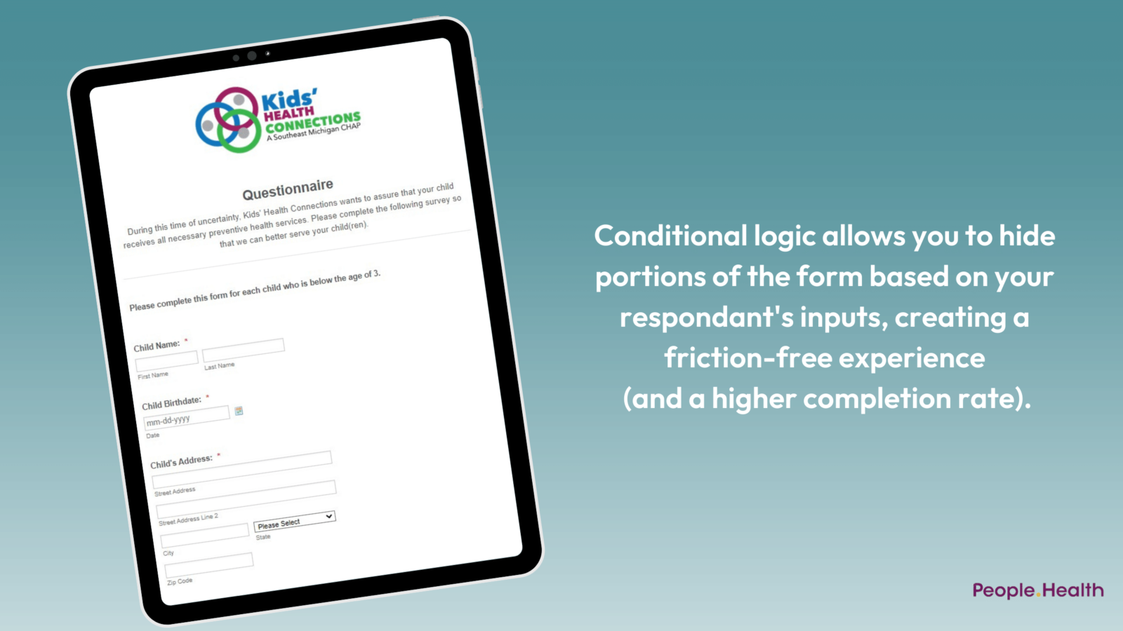 Conditional logic allows you to hide portions of the form based on your respondant's inputs, creating a friction-free experience (and a higher completion rate).
